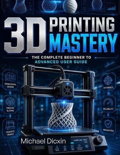 3D Printing Mastery: The Complete Beginner to Advanced User Guide