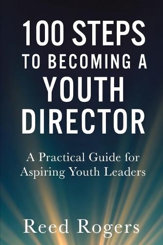 100 Steps to Becoming a Youth Director: Practical Steps for Leading the Next Generation with Faith, Relevance, and Excellence