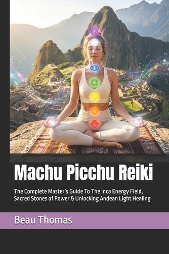 Machu Picchu Reiki: The Complete Master's Guide To The Inca Energy Field, Sacred Stones of Power & Unlocking Andean Light Healing