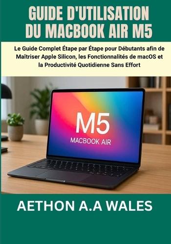 Guide d'Utilisation Du Macbook Air M5: Le Guide Complet Étape par Étape pour Débutants afin de Maîtriser Apple Silicon, les Fonctionnalités de macOS et la Productivité Quotidienne Sans Effort