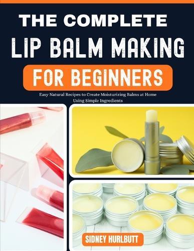 The Complete Lip Balm Making Guide for Beginners: Easy Natural Recipes to Create Moisturizing Balms at Home Using Simple Ingredients