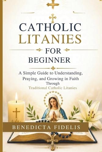 Catholic Litanies for Beginners: A Simple Guide to Understanding, Praying, and Growing in Faith Through Traditional Catholic Litanies