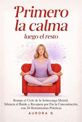 Primero la Calma, Luego el Resto: Rompe el Ciclo de la Sobrecarga Mental, Silencia el Ruido y Recupera por Fin la Concentración, con 24 Herramientas Prácticas