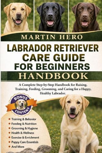 Labrador Retriever Care Guide for Beginners: A Complete Step-by-Step Handbook for Raising, Training, Feeding, Grooming, and Caring for a Happy, Healthy Labrador.