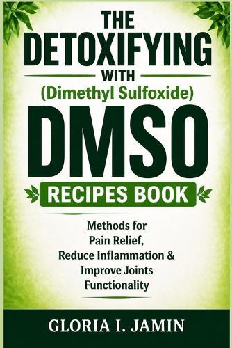 THE DETOXIFYING WITH (Dimethyl Sulfoxide) DMSO RECIPES BOOK: Methods for Pain Relief, Reduce Inflammation & Improve Joints Functionality