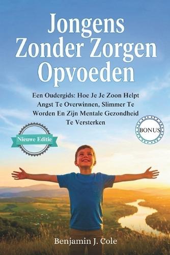 Jongens Zonder Zorgen Opvoeden: Een Oudergids: Hoe Je Je Zoon Helpt Angst Te Overwinnen, Slimmer Te Worden En Zijn Mentale Gezondheid Te Versterken