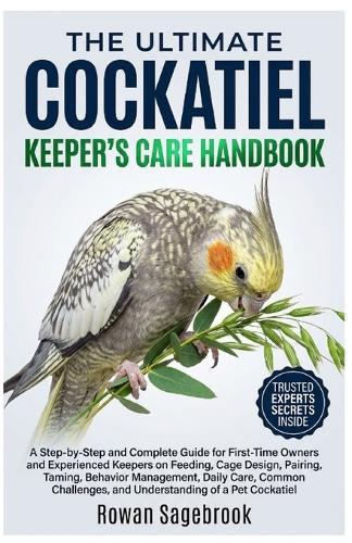 The Ultimate Cockatiel Keeper's Care Handbook: A Step-By-Step for First-Time Owners and Experienced Keepers on Feeding, Cage Design, Pairing, Taming, Behavior Management, Daily Care, Common Challenges, and Understanding of A Pet Cockatiel