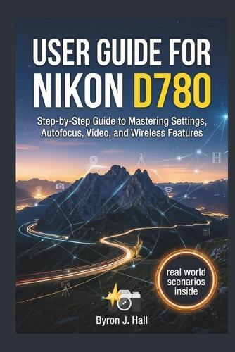 User Guide for Nikon D780: Step-by-Step Guide to Mastering Settings, Autofocus, Video, and Wireless Features