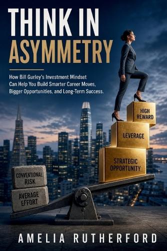 Think in Asymmetry: How Bill Gurley's Investment Mindset Can Help You Build Smarter Career Moves, Bigger Opportunities, and Long-Term Success