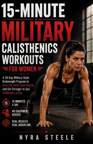 15-Minute Military Calisthenics Workouts for Women: A 28-Day Military-Style Bodyweight Program to Burn Fat, Build Lean Muscle, and Get Stronger in Just 15 Minutes a Day