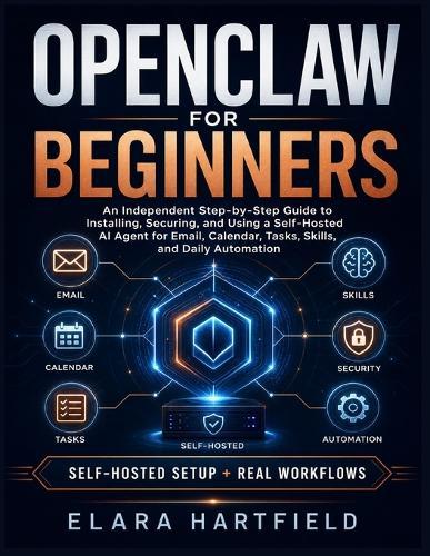 Openclaw for Beginners: An Independent Step-by-Step Guide to Installing, Securing, and Using a Self-Hosted AI Agent for Email, Calendar, Tasks, Skills, and Daily Automation