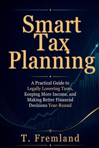 Smart Tax Planning: A Practical Guide to Legally Lowering Taxes, Keeping More Income, and Making Better Financial Decisions Year-Round