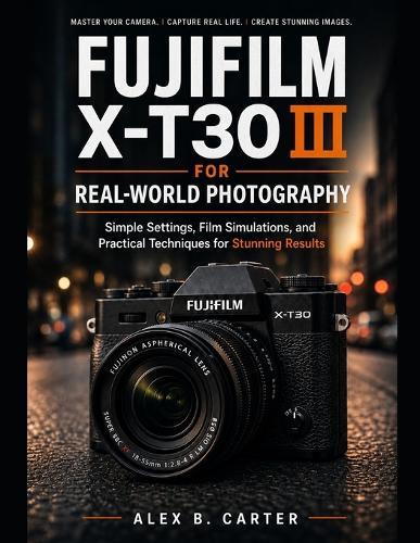 Fujifilm X-T30 III for Real-World Photography: Simple Settings, Film Simulations, and Practical Techniques for Stunning Results