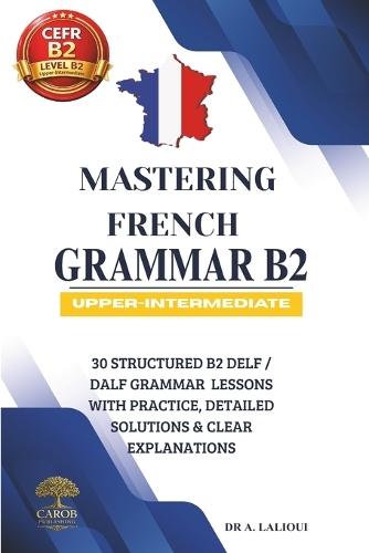 Mastering French Grammar B2: 30 Structured B2 DELF / DALF Grammar Lessons with Practice, Detailed Solutions & Clear Explanations