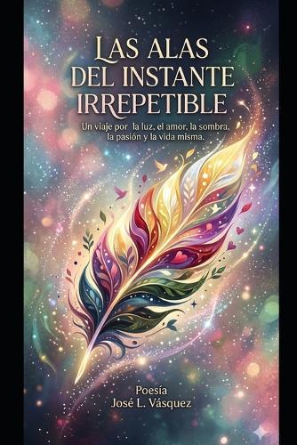 Las Alas del Instante Irrepetible: Un viaje por la luz, el amor, la sombra, la pasión y la vida misma.