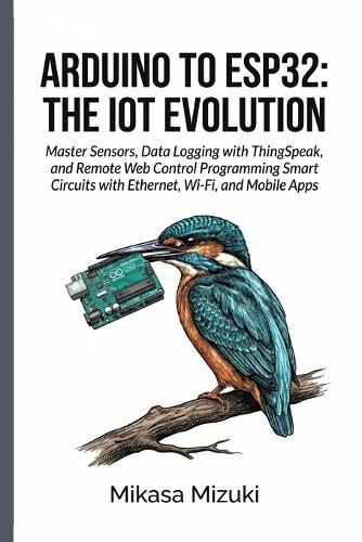 Arduino to Esp32: THE IOT EVOLUTION: Master Sensors, Data Logging with ThingSpeak, and Remote Web Control Programming Smart Circuits with Ethernet, Wi-Fi, and Mobile Apps