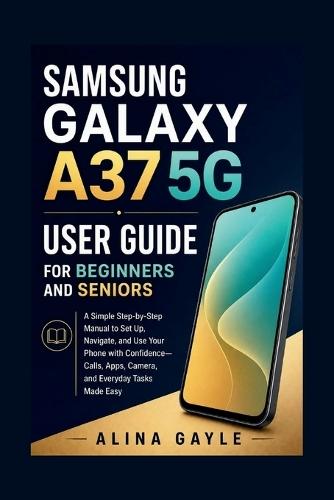 Samsung Galaxy A37 5g User Guide for Beginners and Seniors: A Simple Step-by-Step Manual to Set Up, Navigate, and Use Your Phone with Confidence-Calls, Apps, Camera, and Everyday Tasks Made Easy