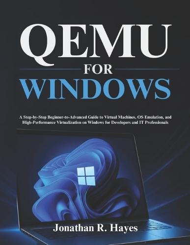 Qemu For Windows: A Step-by-Step Beginner-to-Advanced Guide to Virtual Machines, OS Emulation, and High-Performance Virtualization on Windows for Developers and IT Professionals