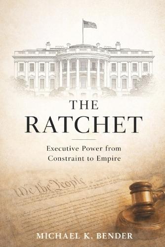 The Ratchet: How American Executive Power Became Irreversible: From Constitutional Constraint to Expansive Presidential Authority