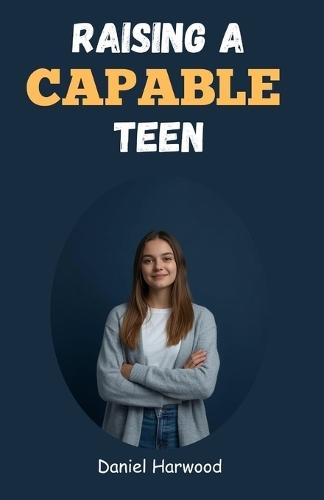 Raising a Capable Teen: A Practical Guide to Building Confidence, Decision-Making Skills, and Emotional Strength in Today's Challenging World