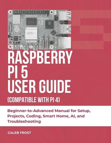 Raspberry Pi 5 User Guide (Compatible with Pi 4): Beginner-to-Advanced Manual for Setup, Projects, Coding, Smart Home, AI, and Troubleshooting