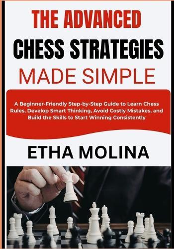 The Advanced Chess Strategies Made Simple: A Step-by-Step Guide to Learn Chess Rules, Develop Smart Thinking, Avoid Costly Mistakes, and Build the Skills to Start Winning Consistently