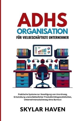 ADHS Organisation für Vielbeschäftigte Unternehmer: Praktische Systeme zur Beseitigung von Unordnung, Entwicklung unerschütterlicher Produktivitätsgewohnheiten, Unternehmensskalierung ohne Burnout