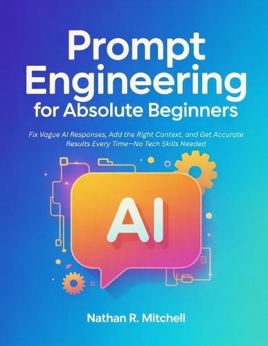 Prompt Engineering for Absolute Beginners: Fix Vague AI Responses, Add the Right Context, and Get Accurate Results Every Time-No Tech Skills Needed