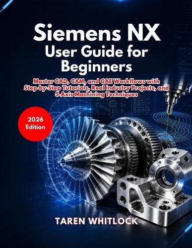 Siemens NX User Guide for Beginners: Master CAD, CAM, and CAE Workflows with Step by Step Tutorials, Real Industry Projects, and 5 Axis Machining Techniques