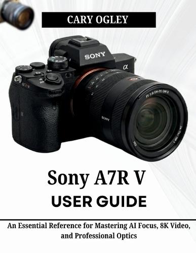 Sony A7R V User Guide: An Essential Reference for Mastering AI Focus, 8K Video, and Professional Optics