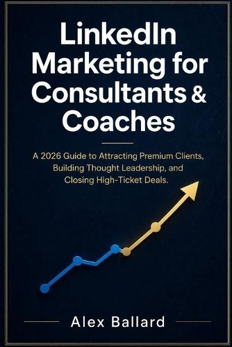 LinkedIn Marketing for Consultants & Coaches: A 2026 Guide to Attracting Premium Clients, Building Thought Leadership, and Closing High-Ticket Deals