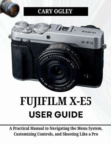 FUJIFILM X-E5 User Guide: A Practical Manual to Navigating the Menu System, Customizing Controls, and Shooting Like a Pro