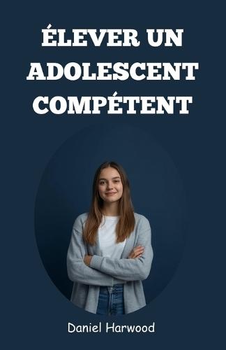 Élever un adolescent compétent: Un guide pratique pour développer la confiance en soi, les compétences décisionnelles et la force émotionnelle dans le monde difficile d'aujourd'hui