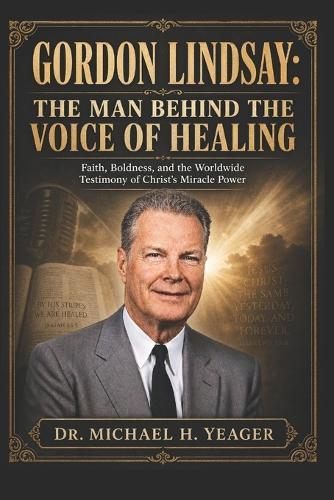 Gordon Lindsay: THE MAN BEHIND THE VOICE OF HEALING: Faith, Boldness, and the Worldwide Testimony of Christ's Miracle Power