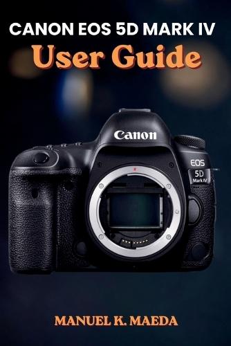 Canon EOS 5d Mark IV User Guide: Ultimate Step by Step Manual for Mastering Full-Frame DSLR, Autofocus, 4K Video, RAW, and Advanced Shooting Settings