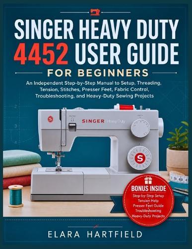 Singer Heavy Duty 4452 User Guide for Beginners: An Independent Step-by-Step Manual to Setup, Threading, Tension, Stitches, Presser Feet, Fabric Control, Troubleshooting, and Heavy-Duty Sewing Projects