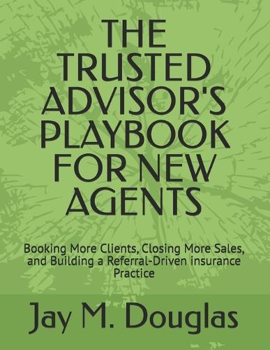 The Trusted Advisor's Playbook for New Agents: Booking More Clients, Closing More Sales, and Building a Referral-Driven insurance Practice