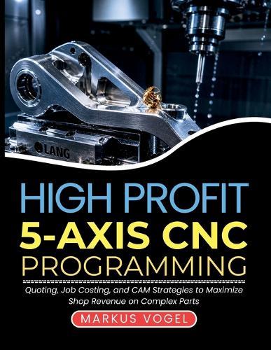 High Profit 5-Axis CNC Programming: Quoting, Job Costing, and CAM Strategies to Maximize Shop Revenue on Complex Parts