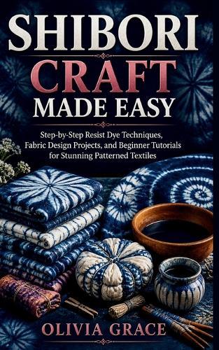 Shibori Craft Made Easy: Step-by-Step Resist Dye Techniques, Fabric Design Projects, and Beginner Tutorials for Stunning Patterned Textiles
