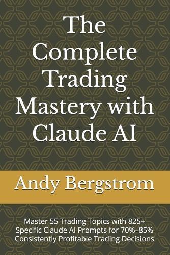 The Complete Trading Mastery with Claude AI: Master 55 Trading Topics with 825+ Specific Claude AI Prompts for 70%-85% Consistently Profitable Trading Decisions