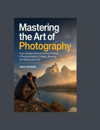 Mastering the Art of Photography: From Creative Vision to Technical Control, A Practical Guide to Thinking, Shooting, and Editing Like a Pro