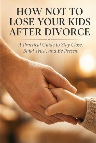 How Not to Lose Your Kids After Divorce: A Practical Guide to Stay Close, Build Trust, and Be Present