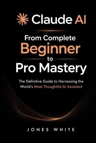 Claude AI: From Complete Beginner to Pro Mastery: The Definitive Guide to Harnessing the World's Most Thoughtful AI Assistant