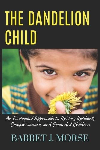 The Dandelion Child: An Ecological Approach to Raising Resilient, Compassionate, and Grounded Children