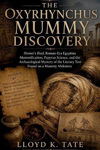 The Oxyrhynchus Mummy Discovery: Homer's Iliad, Roman-Era Egyptian Mummification, Papyrus Science, and the Archaeological Mystery of the Literary Text Found on a Mummy Abdomen