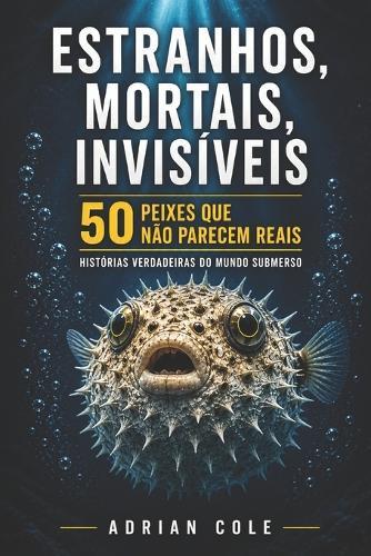 Estranhos, Mortais, Invisíveis 50 Peixes Que Não Parecem Reais: Histórias Verdadeiras Do Mundo Submerso
