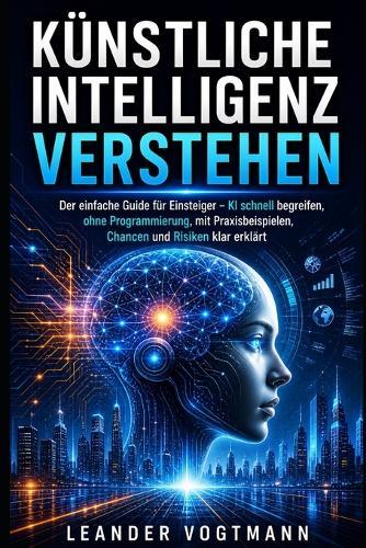 Künstliche Intelligenz verstehen: Der einfache Guide für Einsteiger - KI schnell begreifen, ohne Programmierung, mit Praxisbeispielen, Chancen und Risiken klar erklärt