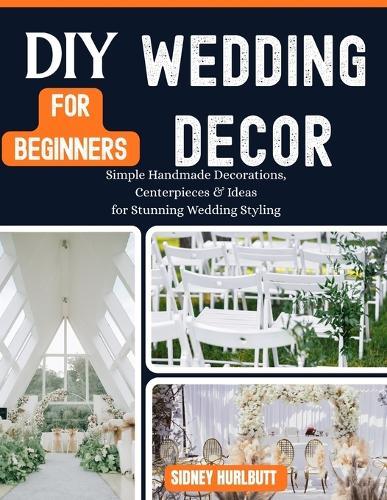 DIY Wedding Decor for Beginners: Simple Handmade Decorations, Centerpieces & Ideas for Stunning Wedding Styling
