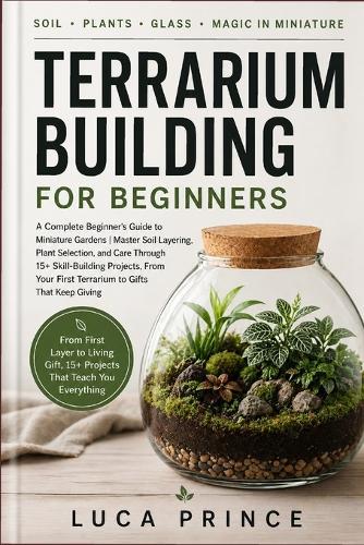 Terrarium Building for Beginners: A Complete Beginner's Guide to Miniature Gardens Master Soil Layering, Plant Selection, and Care Through 15+ Skill-Building Projects, From Your First Terrarium to Gifts That Keep Giving