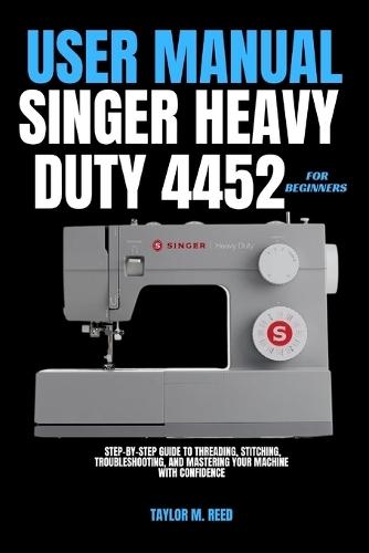 Singer Heavy Duty 4452 User Manual for Beginners: Step-by-Step Guide to Threading, Stitching, Troubleshooting, and Mastering Your Machine with Confidence